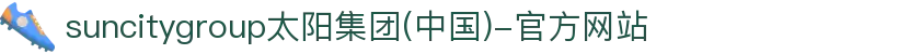 suncitygroup太阳集团(中国)-官方网站